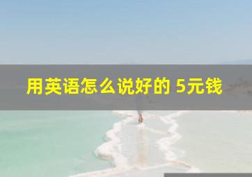 用英语怎么说好的 5元钱